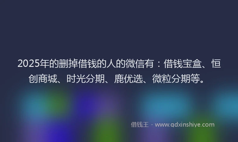 2025年的删掉借钱的人的微信有：借钱宝盒、恒创商城、时光分期、鹿优选、微粒分期等。