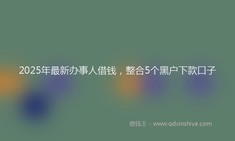 2025年最新办事人借钱，整合5个黑户下款口子
