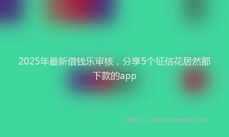 2025年最新借钱乐审核，分享5个征信花居然都下款的app