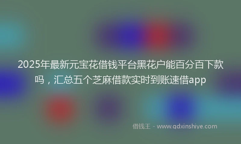 2025年最新元宝花借钱平台黑花户能百分百下款吗，汇总五个芝麻借款实时到账速借app