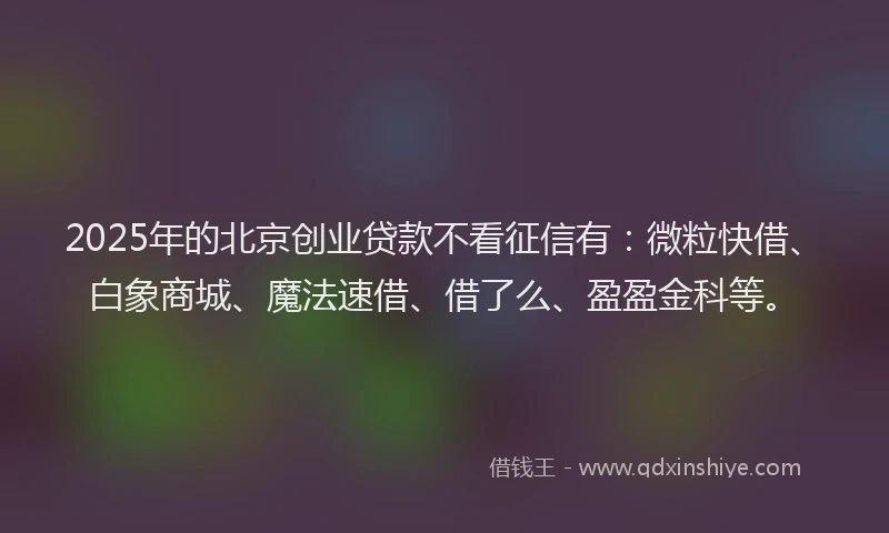 2025年的北京创业贷款不看征信有：微粒快借、白象商城、魔法速借、借了么、盈盈金科等。