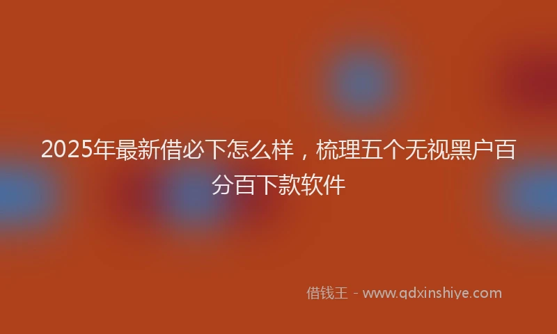 2025年最新借必下怎么样，梳理五个无视黑户百分百下款软件