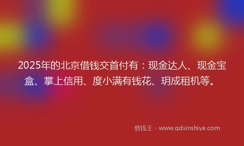 2025年的北京借钱交首付有：现金达人、现金宝盒、掌上信用、度小满有钱花、玥成租机等。