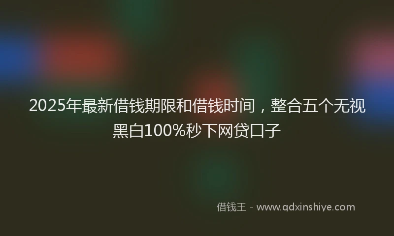 2025年最新借钱期限和借钱时间，整合五个无视黑白100%秒下网贷口子