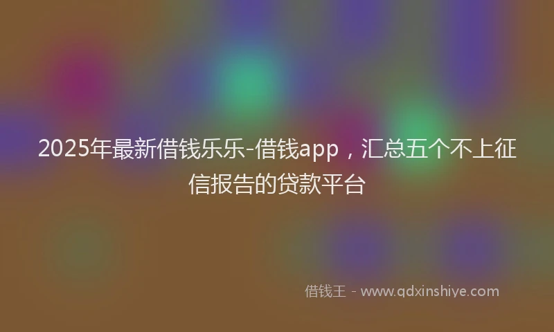 2025年最新借钱乐乐-借钱app，汇总五个不上征信报告的贷款平台