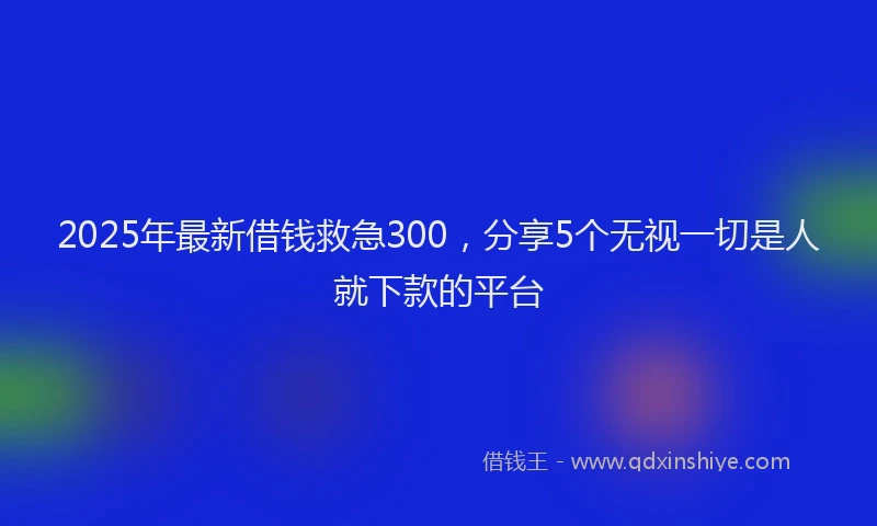 2025年最新借钱救急300，分享5个无视一切是人就下款的平台