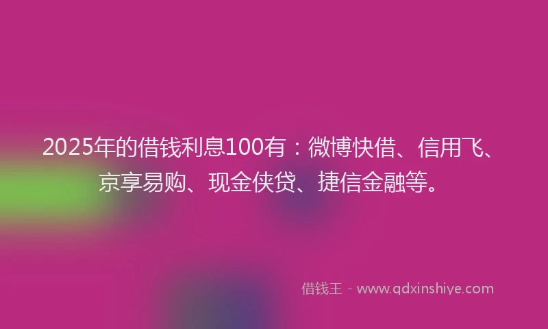 2025年的借钱利息100有：微博快借、信用飞、京享易购、现金侠贷、捷信金融等。