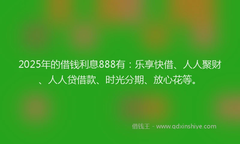 2025年的借钱利息888有：乐享快借、人人聚财、人人贷借款、时光分期、放心花等。