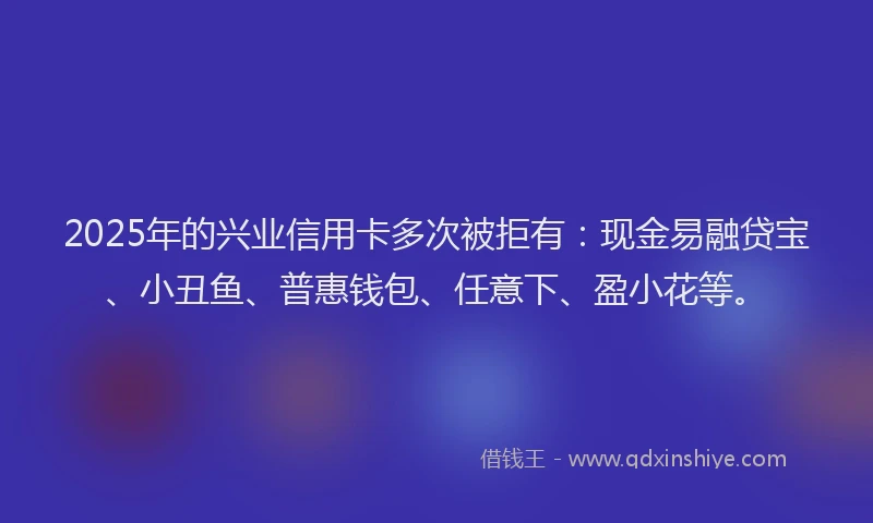 2025年的兴业信用卡多次被拒有：现金易融贷宝、小丑鱼、普惠钱包、任意下、盈小花等。