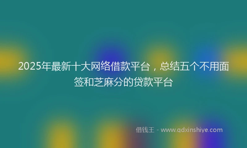2025年最新十大网络借款平台，总结五个不用面签和芝麻分的贷款平台