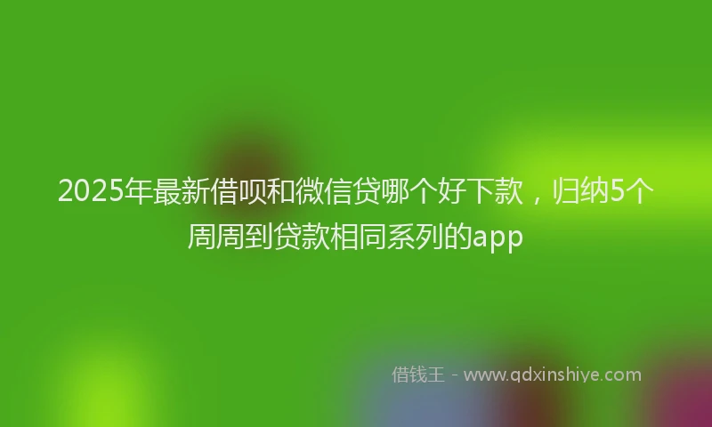 2025年最新借呗和微信贷哪个好下款，归纳5个周周到贷款相同系列的app