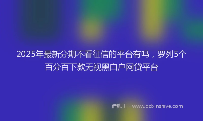 2025年最新分期不看征信的平台有吗，罗列5个百分百下款无视黑白户网贷平台