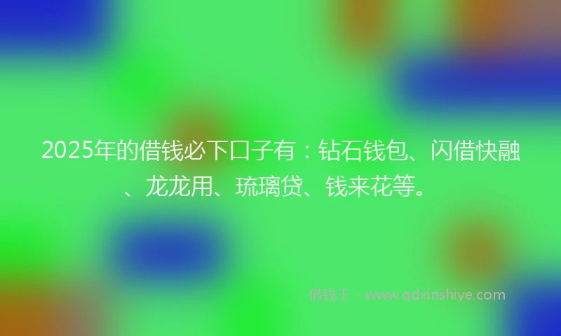2025年的借钱必下口子有：钻石钱包、闪借快融、龙龙用、琉璃贷、钱来花等。