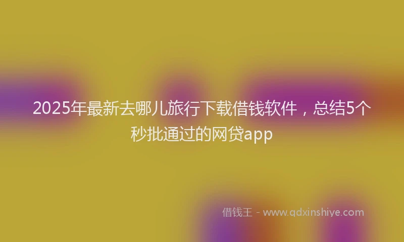 2025年最新去哪儿旅行下载借钱软件，总结5个秒批通过的网贷app