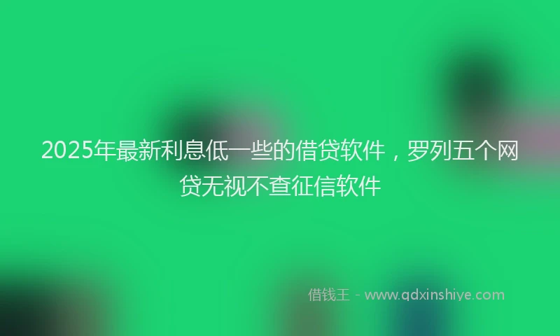 2025年最新利息低一些的借贷软件，罗列五个网贷无视不查征信软件