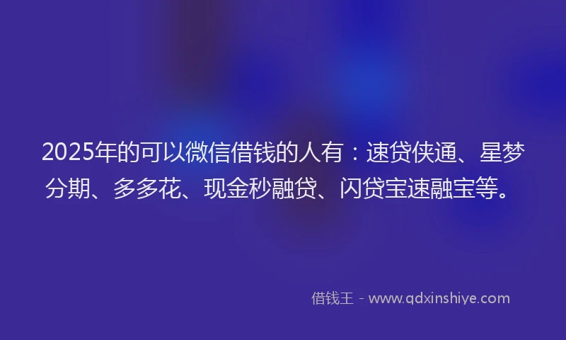 2025年的可以微信借钱的人有：速贷侠通、星梦分期、多多花、现金秒融贷、闪贷宝速融宝等。