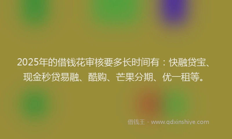 2025年的借钱花审核要多长时间有：快融贷宝、现金秒贷易融、酷购、芒果分期、优一租等。