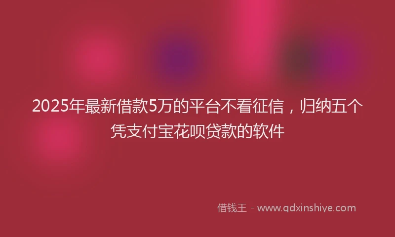 2025年最新借款5万的平台不看征信，归纳五个凭支付宝花呗贷款的软件