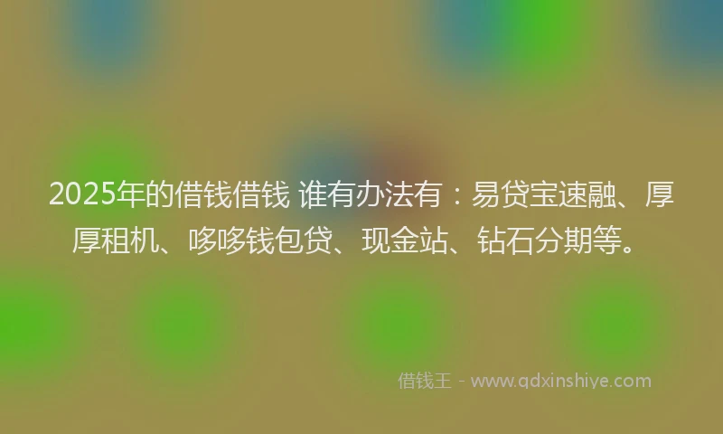 2025年的借钱借钱 谁有办法有：易贷宝速融、厚厚租机、哆哆钱包贷、现金站、钻石分期等。