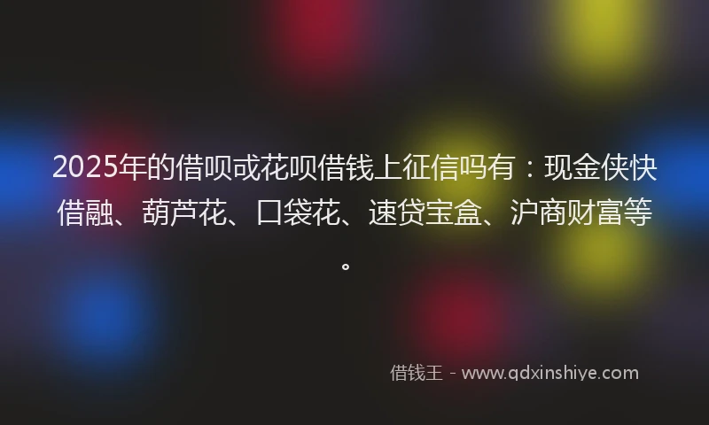 2025年的借呗戓花呗借钱上征信吗有：现金侠快借融、葫芦花、口袋花、速贷宝盒、沪商财富等。