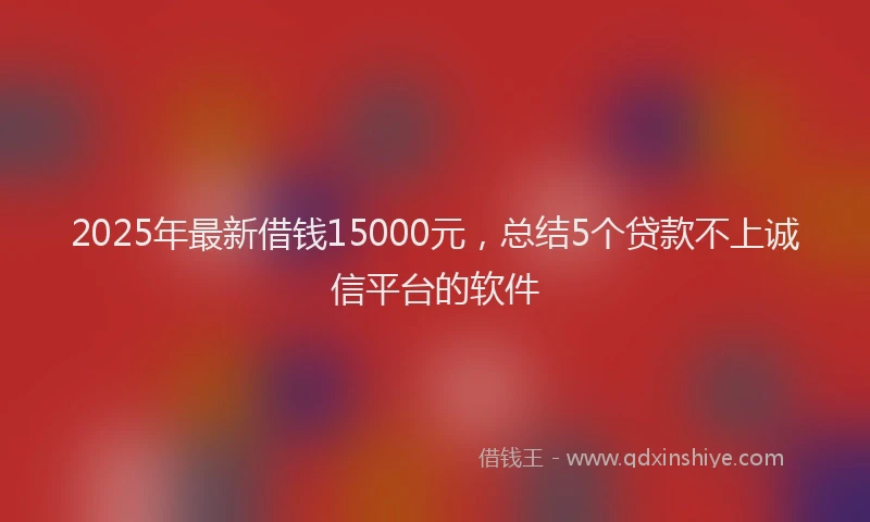 2025年最新借钱15000元，总结5个贷款不上诚信平台的软件