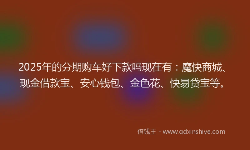 2025年的分期购车好下款吗现在有：魔快商城、现金借款宝、安心钱包、金色花、快易贷宝等。