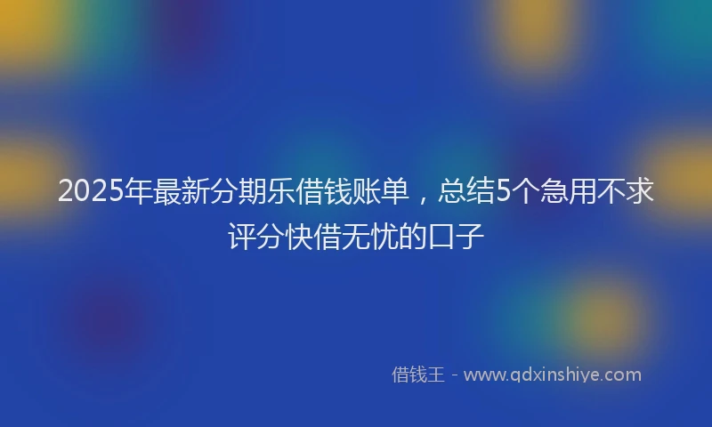 2025年最新分期乐借钱账单，总结5个急用不求评分快借无忧的口子