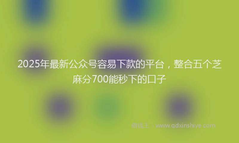 2025年最新公众号容易下款的平台，整合五个芝麻分700能秒下的口子