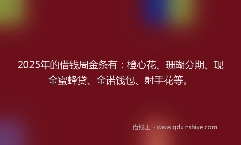 2025年的借钱周金条有：橙心花、珊瑚分期、现金蜜蜂贷、金诺钱包、射手花等。