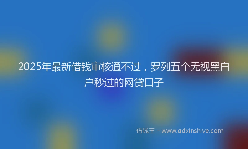 2025年最新借钱审核通不过，罗列五个无视黑白户秒过的网贷口子
