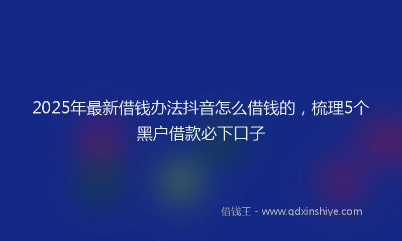2025年最新借钱办法抖音怎么借钱的，梳理5个黑户借款必下口子