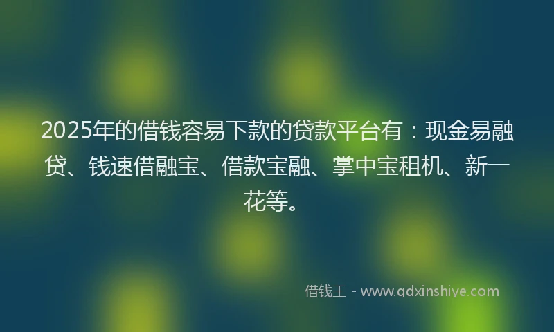 2025年的借钱容易下款的贷款平台有：现金易融贷、钱速借融宝、借款宝融、掌中宝租机、新一花等。
