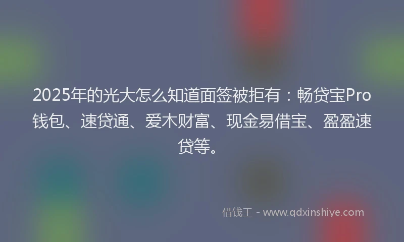2025年的光大怎么知道面签被拒有：畅贷宝Pro钱包、速贷通、爱木财富、现金易借宝、盈盈速贷等。