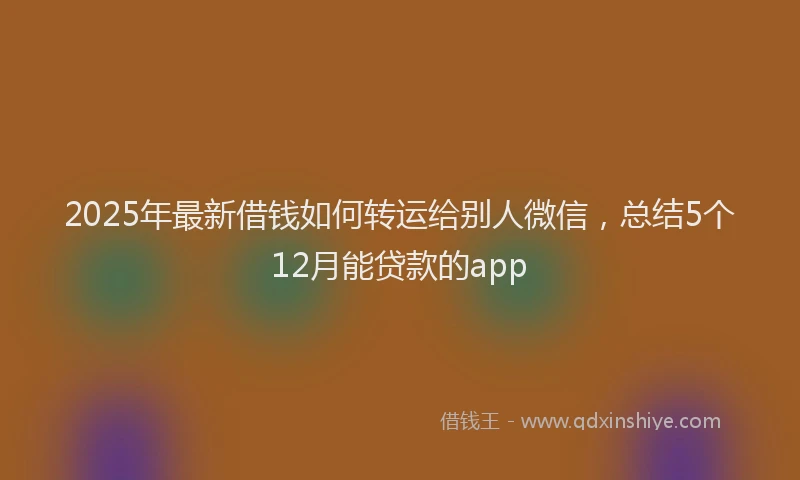 2025年最新借钱如何转运给别人微信，总结5个12月能贷款的app