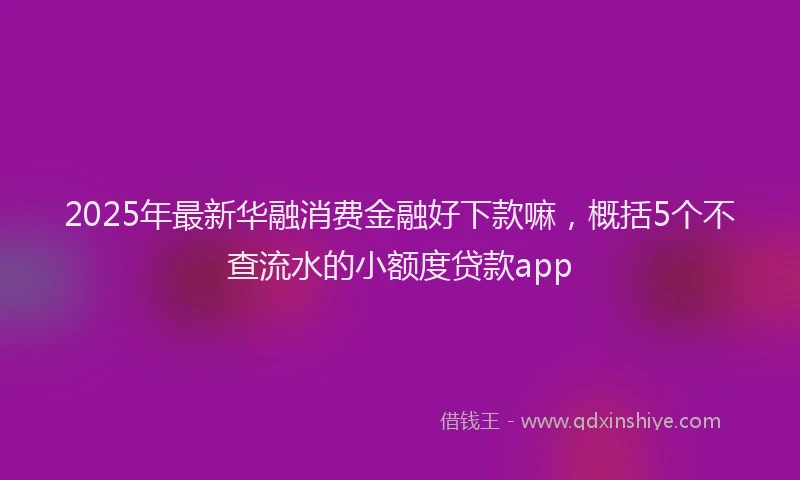 2025年最新华融消费金融好下款嘛，概括5个不查流水的小额度贷款app