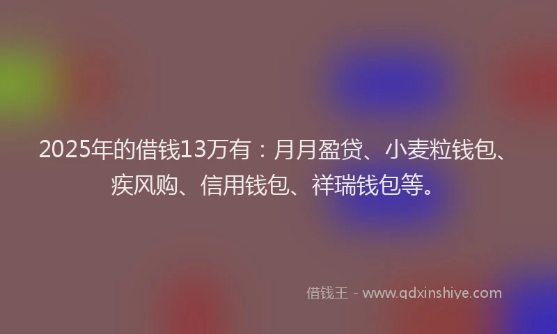 2025年的借钱13万有：月月盈贷、小麦粒钱包、疾风购、信用钱包、祥瑞钱包等。