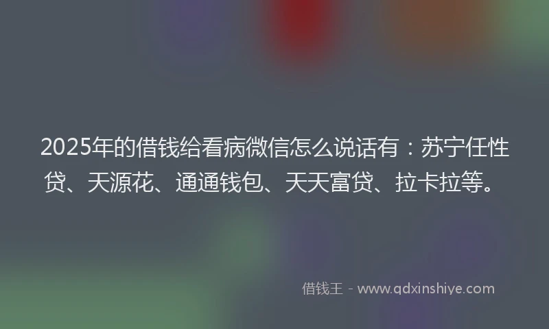 2025年的借钱给看病微信怎么说话有：苏宁任性贷、天源花、通通钱包、天天富贷、拉卡拉等。