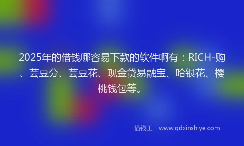 2025年的借钱哪容易下款的软件啊有：RICH-购、芸豆分、芸豆花、现金贷易融宝、哈银花、樱桃钱包等。