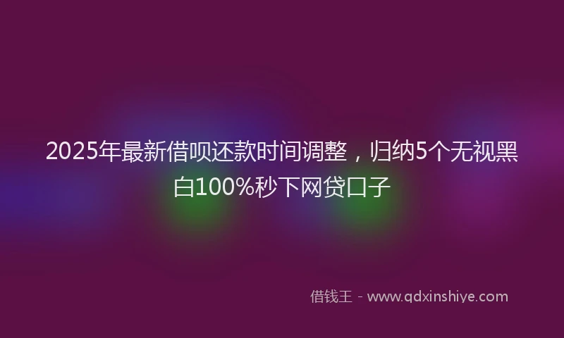2025年最新借呗还款时间调整，归纳5个无视黑白100%秒下网贷口子