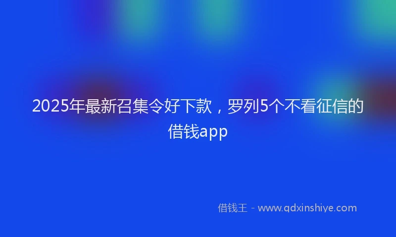 2025年最新召集令好下款，罗列5个不看征信的借钱app