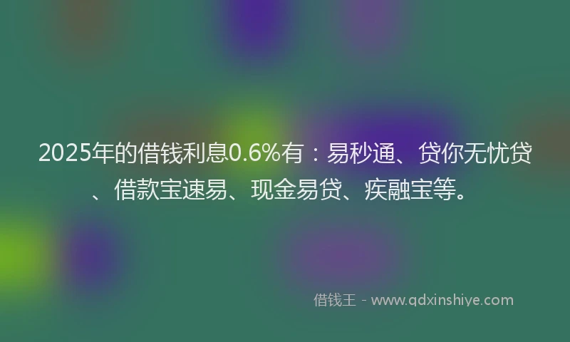 2025年的借钱利息0.6%有：易秒通、贷你无忧贷、借款宝速易、现金易贷、疾融宝等。