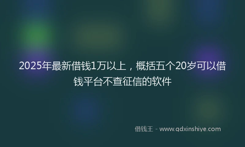 2025年最新借钱1万以上，概括五个20岁可以借钱平台不查征信的软件