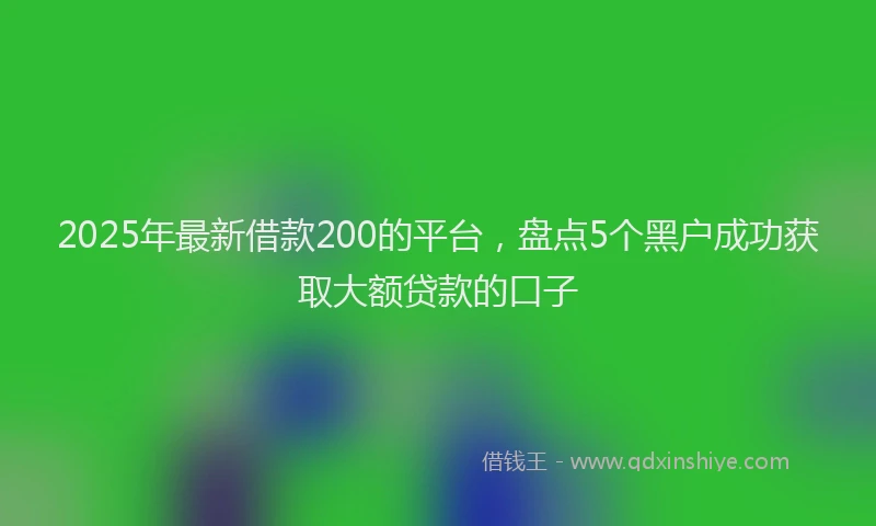 2025年最新借款200的平台，盘点5个黑户成功获取大额贷款的口子