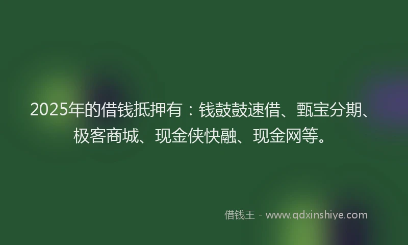 2025年的借钱抵押有：钱鼓鼓速借、甄宝分期、极客商城、现金侠快融、现金网等。