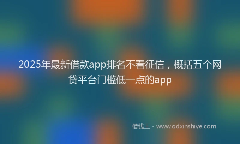 2025年最新借款app排名不看征信，概括五个网贷平台门槛低一点的app