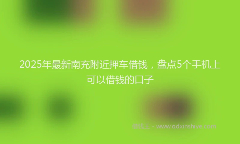 2025年最新南充附近押车借钱，盘点5个手机上可以借钱的口子