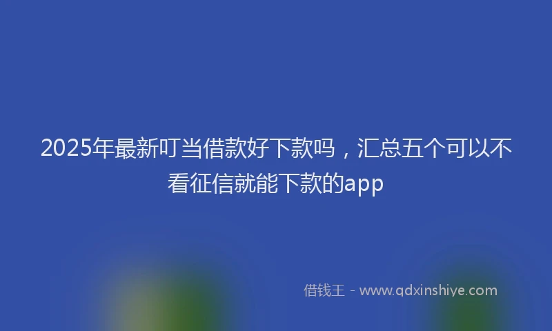 2025年最新叮当借款好下款吗，汇总五个可以不看征信就能下款的app
