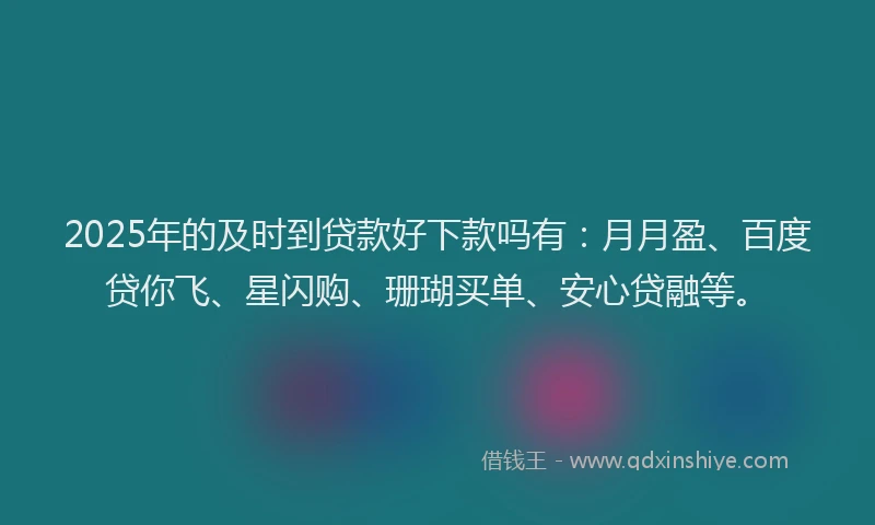 2025年的及时到贷款好下款吗有：月月盈、百度贷你飞、星闪购、珊瑚买单、安心贷融等。
