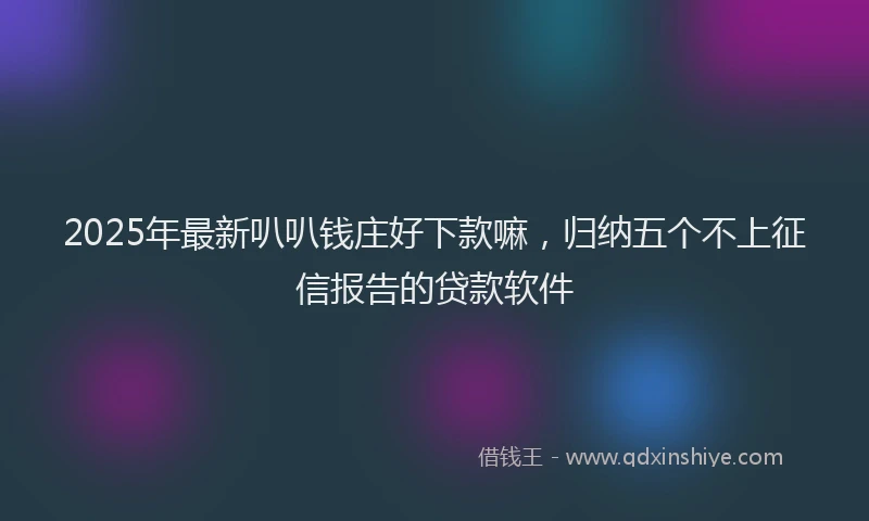 2025年最新叭叭钱庄好下款嘛，归纳五个不上征信报告的贷款软件