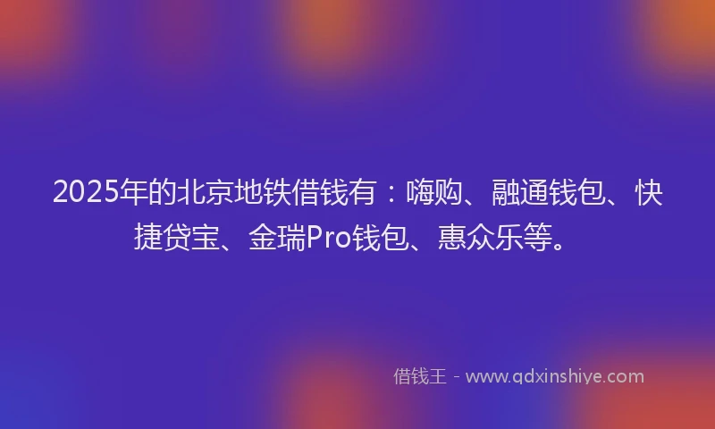 2025年的北京地铁借钱有：嗨购、融通钱包、快捷贷宝、金瑞Pro钱包、惠众乐等。